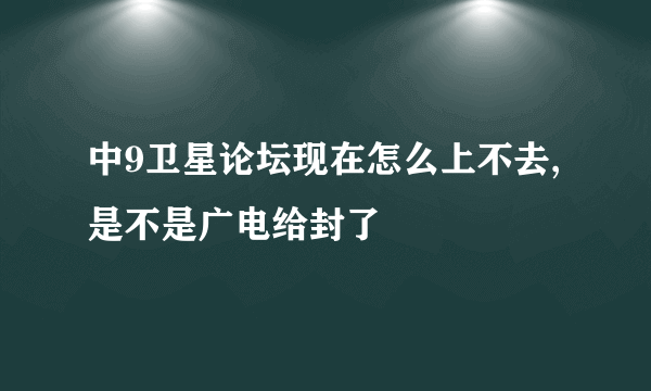中9卫星论坛现在怎么上不去,是不是广电给封了