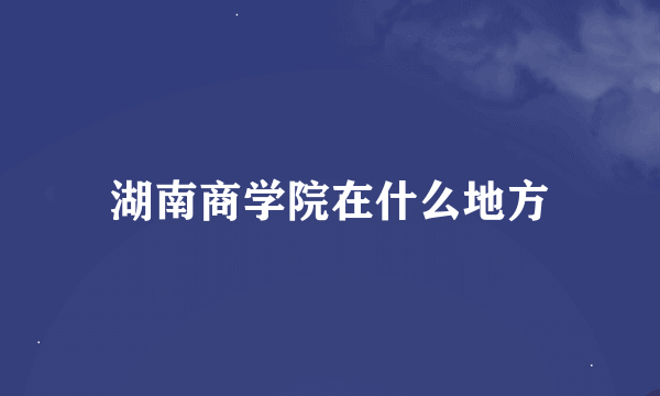 湖南商学院在什么地方