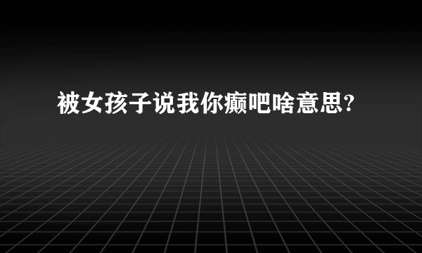 被女孩子说我你癫吧啥意思?