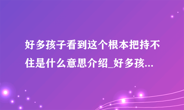 好多孩子看到这个根本把持不住是什么意思介绍_好多孩子看到这个根本把持不住是什么意思是什么