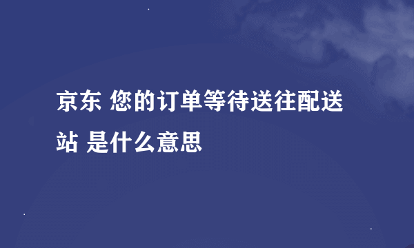 京东 您的订单等待送往配送站 是什么意思