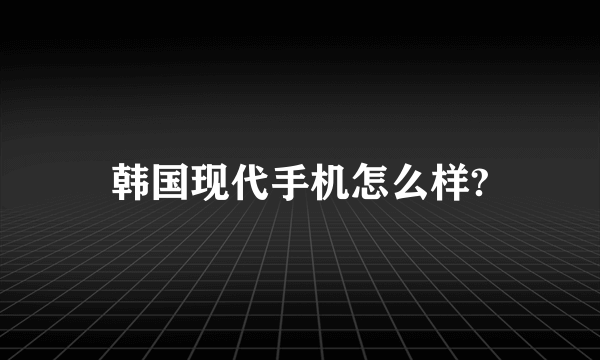 韩国现代手机怎么样?