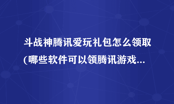 斗战神腾讯爱玩礼包怎么领取(哪些软件可以领腾讯游戏的礼包。)