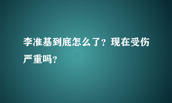 李准基到底怎么了？现在受伤严重吗？