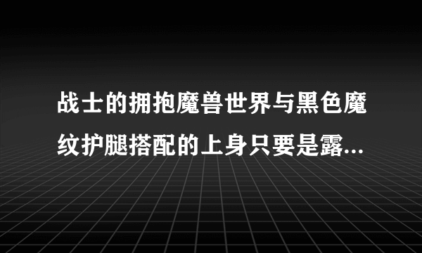 战士的拥抱魔兽世界与黑色魔纹护腿搭配的上身只要是露腰的就行最好好弄一些