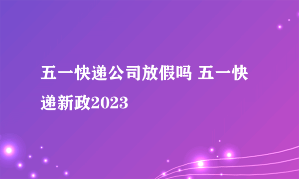 五一快递公司放假吗 五一快递新政2023