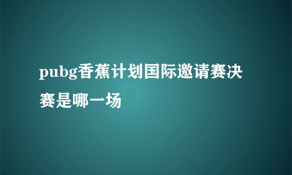 pubg香蕉计划国际邀请赛决赛是哪一场