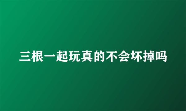 三根一起玩真的不会坏掉吗