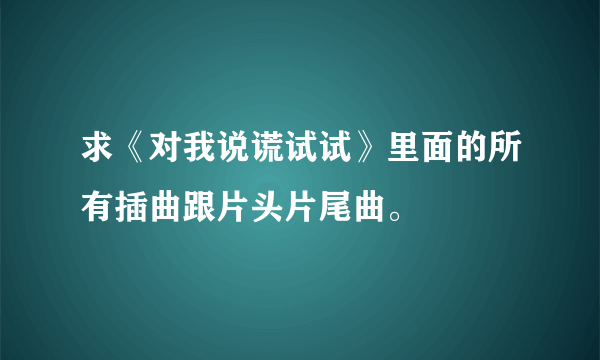 求《对我说谎试试》里面的所有插曲跟片头片尾曲。