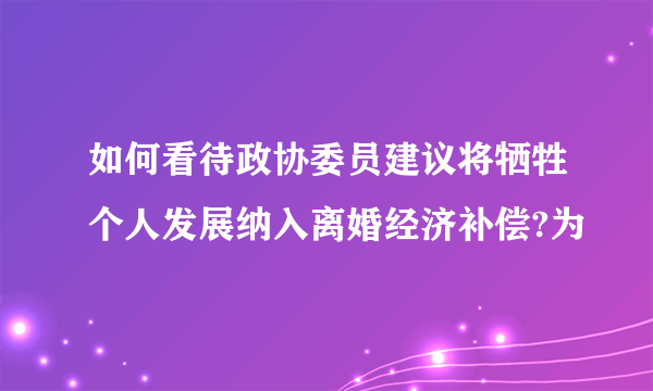如何看待政协委员建议将牺牲个人发展纳入离婚经济补偿?为