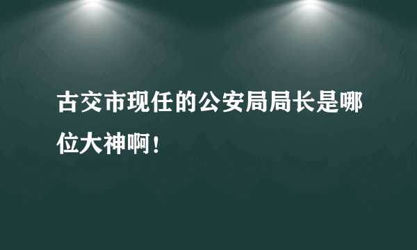 古交市现任的公安局局长是哪位大神啊！
