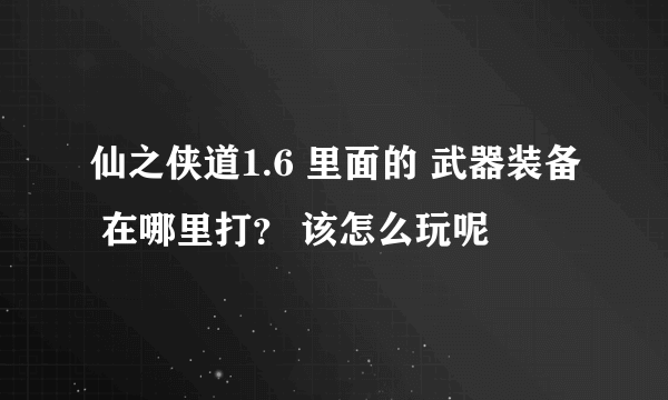 仙之侠道1.6 里面的 武器装备 在哪里打？ 该怎么玩呢