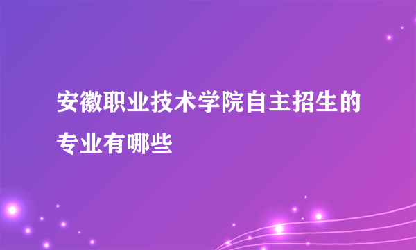 安徽职业技术学院自主招生的专业有哪些