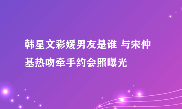 韩星文彩媛男友是谁 与宋仲基热吻牵手约会照曝光