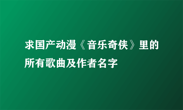 求国产动漫《音乐奇侠》里的所有歌曲及作者名字