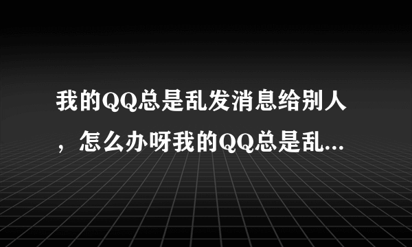 我的QQ总是乱发消息给别人，怎么办呀我的QQ总是乱发一写很有诱惑
