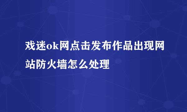 戏迷ok网点击发布作品出现网站防火墙怎么处理