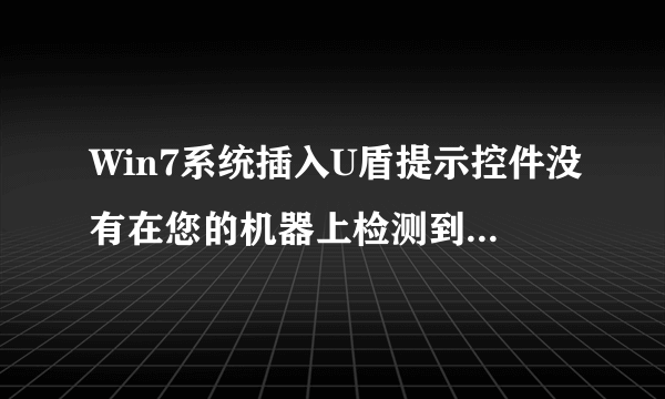 Win7系统插入U盾提示控件没有在您的机器上检测到u盾怎么办