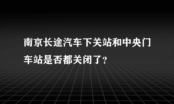 南京长途汽车下关站和中央门车站是否都关闭了？