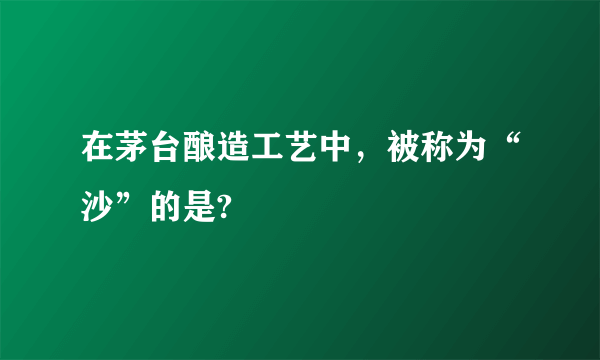在茅台酿造工艺中，被称为“沙”的是?