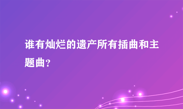 谁有灿烂的遗产所有插曲和主题曲？
