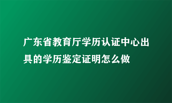 广东省教育厅学历认证中心出具的学历鉴定证明怎么做
