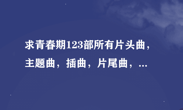 求青春期123部所有片头曲，主题曲，插曲，片尾曲，要详细一点，谢谢