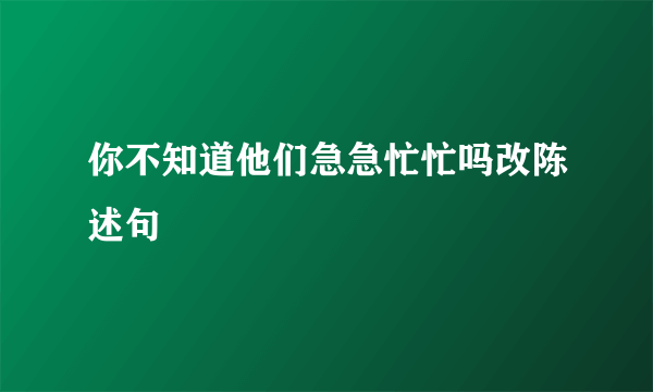 你不知道他们急急忙忙吗改陈述句