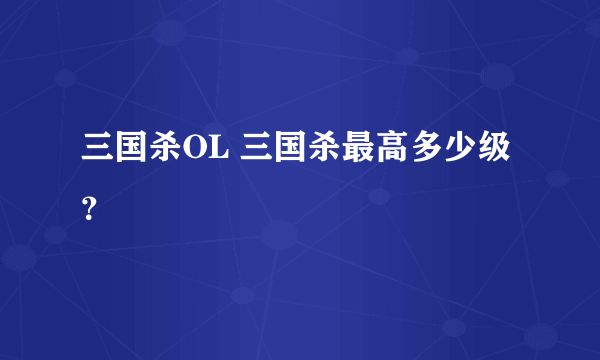 三国杀OL 三国杀最高多少级？