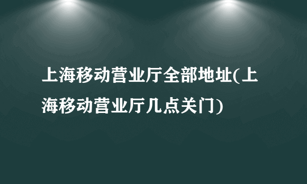 上海移动营业厅全部地址(上海移动营业厅几点关门)