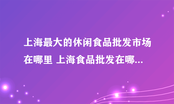 上海最大的休闲食品批发市场在哪里 上海食品批发在哪里进货最便宜呢