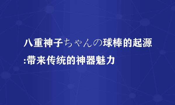 八重神子ちゃんの球棒的起源:带来传统的神器魅力