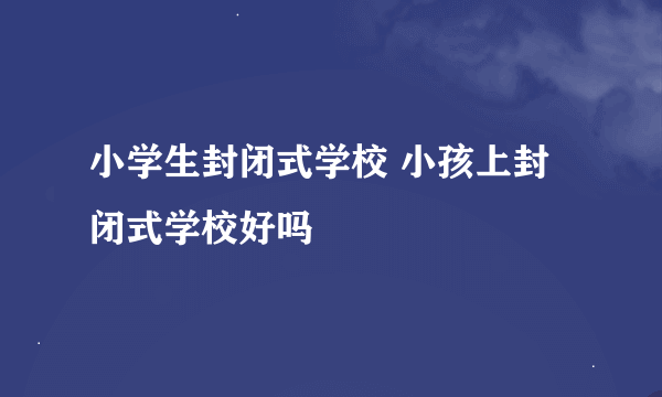 小学生封闭式学校 小孩上封闭式学校好吗