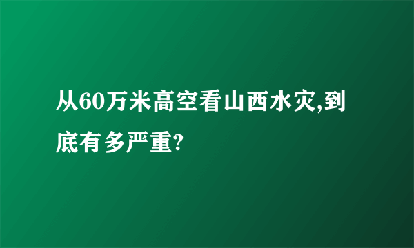 从60万米高空看山西水灾,到底有多严重?