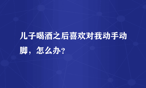 儿子喝酒之后喜欢对我动手动脚，怎么办？