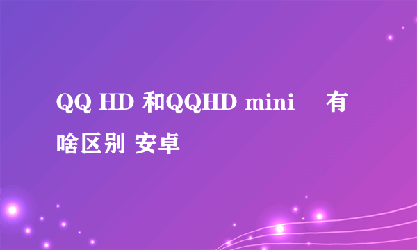 QQ HD 和QQHD mini　 有啥区别 安卓