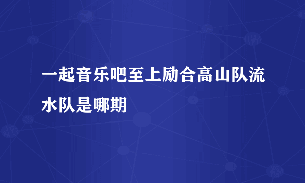 一起音乐吧至上励合高山队流水队是哪期