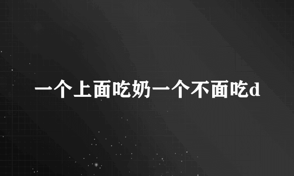一个上面吃奶一个不面吃d