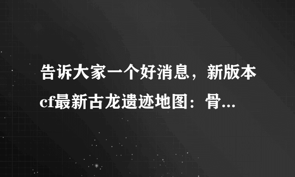 告诉大家一个好消息，新版本cf最新古龙遗迹地图：骨龙遗迹(简单 普通 困难) 考古学家在一处沙漠中找到了一