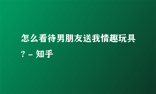 怎么看待男朋友送我情趣玩具? - 知乎