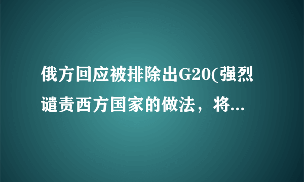 俄方回应被排除出G20(强烈谴责西方国家的做法，将考虑采取反制措施。)