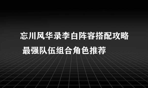 忘川风华录李白阵容搭配攻略 最强队伍组合角色推荐