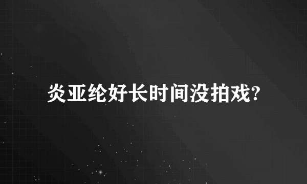 炎亚纶好长时间没拍戏?