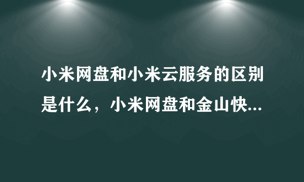 小米网盘和小米云服务的区别是什么，小米网盘和金山快盘的区别是什么