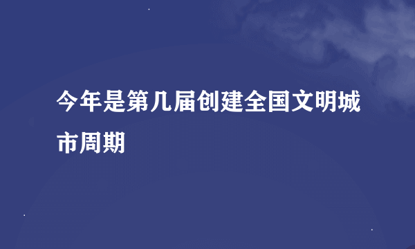 今年是第几届创建全国文明城市周期