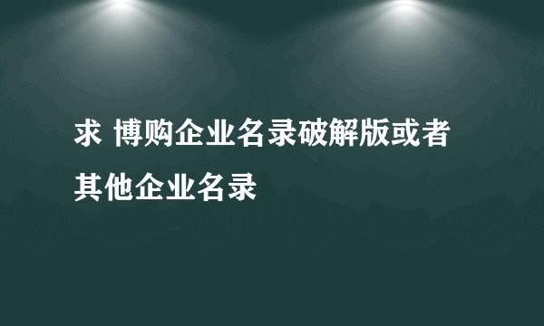 求 博购企业名录破解版或者其他企业名录