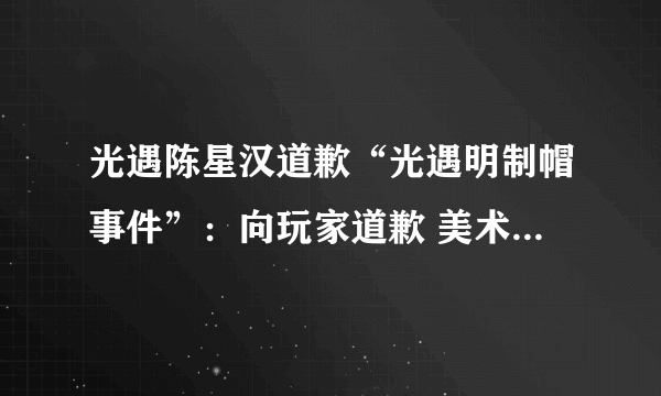 光遇陈星汉道歉“光遇明制帽事件”：向玩家道歉 美术团队将重新设计