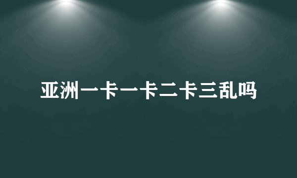 亚洲一卡一卡二卡三乱吗