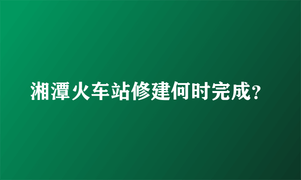 湘潭火车站修建何时完成？