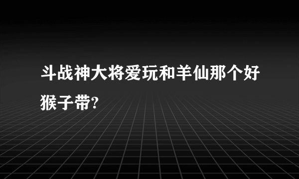 斗战神大将爱玩和羊仙那个好猴子带?